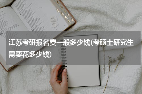 江苏考研报名费一般多少钱(考硕士研究生需要花多少钱)