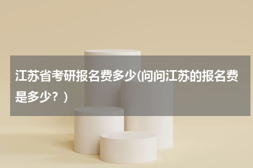 江苏省考研报名费多少(问问江苏的报名费是多少？)