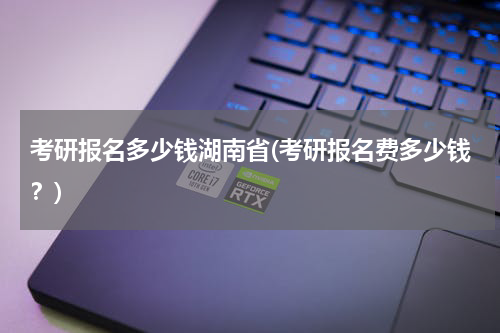 考研报名多少钱湖南省(考研报名费多少钱？)