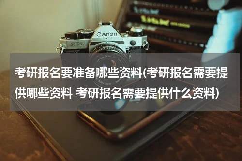 考研报名要准备哪些资料(考研报名需要提供哪些资料 考研报名需要提供什么资料)