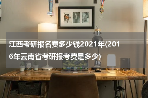 江西考研报名费多少钱2021年(2016年云南省考研报考费是多少)