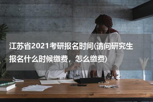 江苏省2021考研报名时间(请问研究生报名什么时候缴费，怎么缴费)