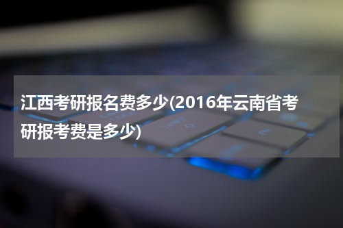 江西考研报名费多少(2016年云南省考研报考费是多少)