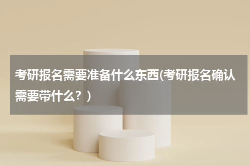 考研报名需要准备什么东西(考研报名确认需要带什么？)