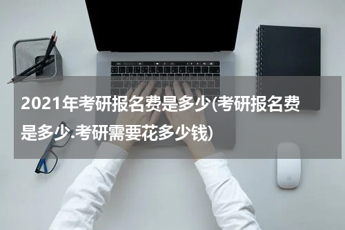 2021年考研报名费是多少(考研报名费是多少.考研需要花多少钱)