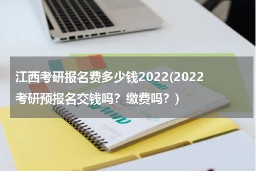 江西考研报名费多少钱2022(2022考研预报名交钱吗？缴费吗？)