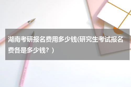 湖南考研报名费用多少钱(研究生考试报名费各是多少钱？)