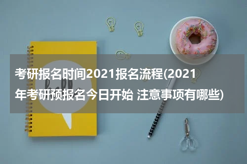考研报名时间2021报名流程(2021年考研预报名今日开始 注意事项有哪些)