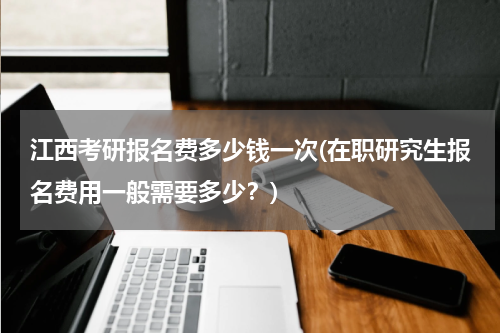 江西考研报名费多少钱一次(在职研究生报名费用一般需要多少？)