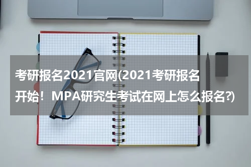 考研报名2021官网(2021考研报名开始！MPA研究生考试在网上怎么报名?)