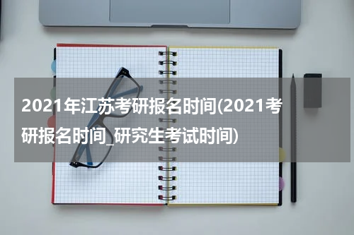 2021年江苏考研报名时间(2021考研报名时间_研究生考试时间)