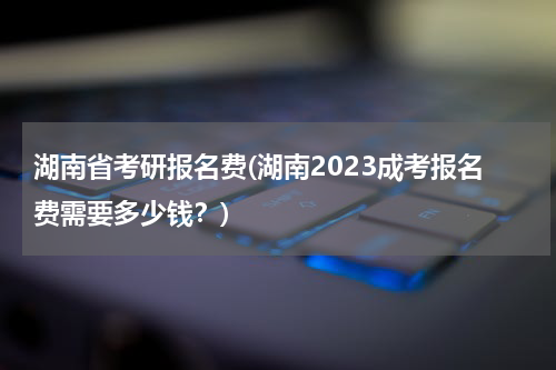 湖南省考研报名费(湖南2023成考报名费需要多少钱？)