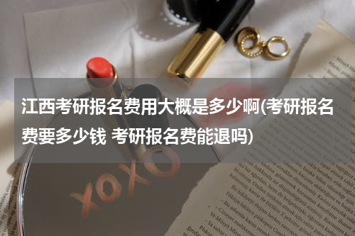 江西考研报名费用大概是多少啊(考研报名费要多少钱 考研报名费能退吗)