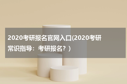 2020考研报名官网入口(2020考研常识指导：考研报名？)