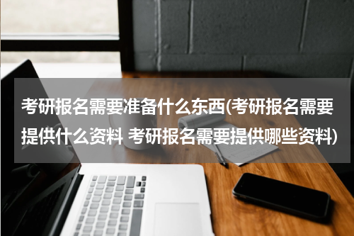 考研报名需要准备什么东西(考研报名需要提供什么资料 考研报名需要提供哪些资料)