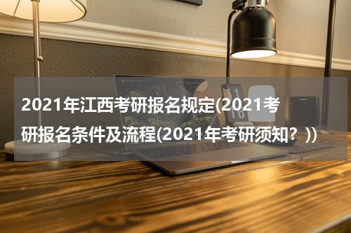 2021年江西考研报名规定(2021考研报名条件及流程(2021年考研须知？))