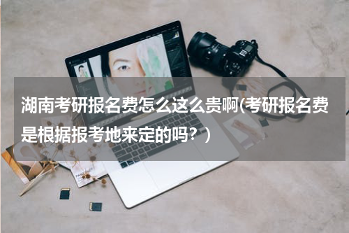 湖南考研报名费怎么这么贵啊(考研报名费是根据报考地来定的吗？)