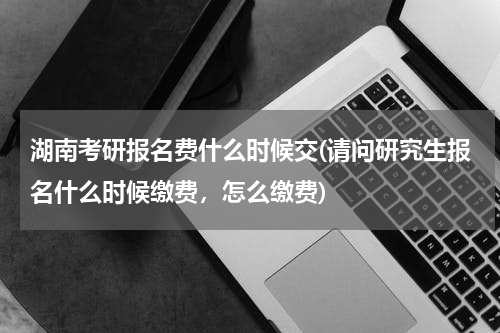 湖南考研报名费什么时候交(请问研究生报名什么时候缴费，怎么缴费)