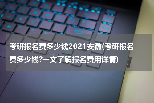 考研报名费多少钱2021安徽(考研报名费多少钱?一文了解报名费用详情)