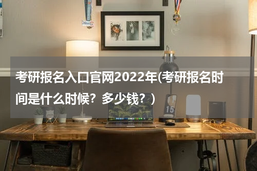 考研报名入口官网2022年(考研报名时间是什么时候？多少钱？)