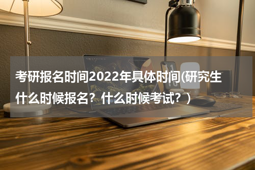 考研报名时间2022年具体时间(研究生什么时候报名？什么时候考试？)