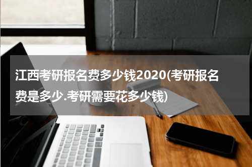 江西考研报名费多少钱2020(考研报名费是多少.考研需要花多少钱)