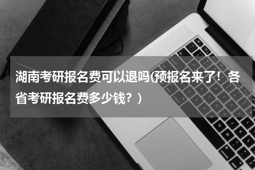 湖南考研报名费可以退吗(预报名来了！各省考研报名费多少钱？)