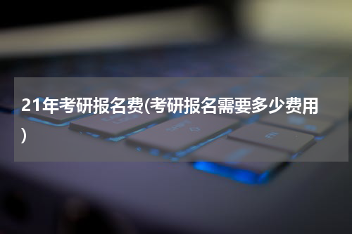 21年考研报名费(考研报名需要多少费用)