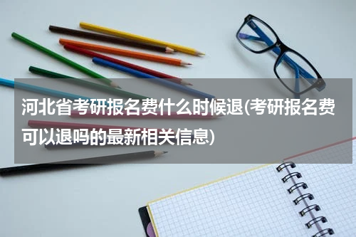 河北省考研报名费什么时候退(考研报名费可以退吗的最新相关信息)