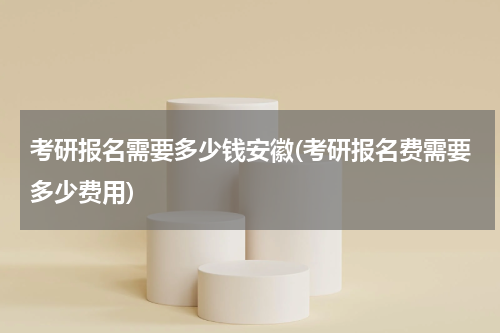 考研报名需要多少钱安徽(考研报名费需要多少费用)