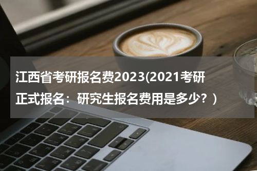 江西省考研报名费2023(2021考研正式报名：研究生报名费用是多少？)