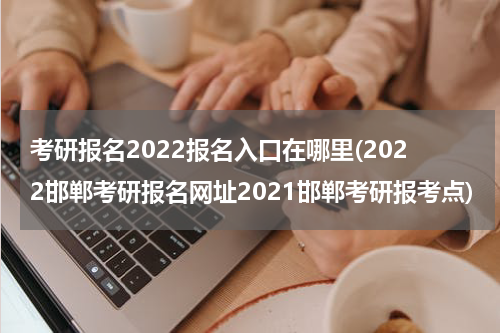 考研报名2022报名入口在哪里(2022邯郸考研报名网址2021邯郸考研报考点)