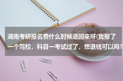 湖南考研报名费什么时候退回来呀(我报了一个驾校，科目一考试过了，想退钱可以吗？)