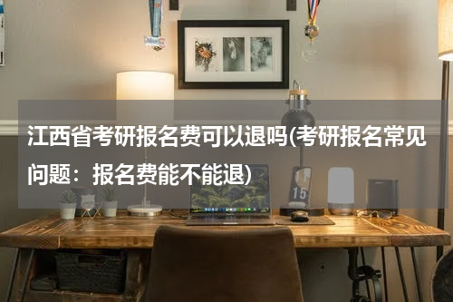 江西省考研报名费可以退吗(考研报名常见问题：报名费能不能退)