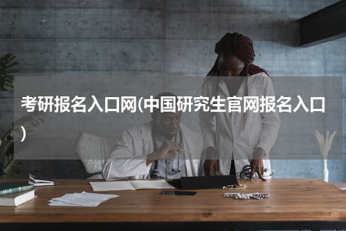 考研报名入口网(中国研究生官网报名入口)