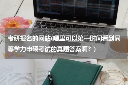 考研报名的网站(哪里可以第一时间看到同等学力申硕考试的真题答案啊？)