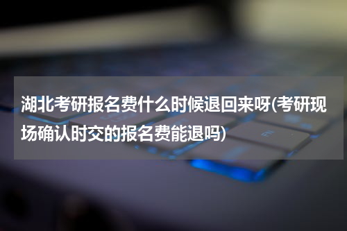 湖北考研报名费什么时候退回来呀(考研现场确认时交的报名费能退吗)