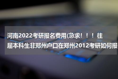河南2022考研报名费用(急求！！！往届本科生非郑州户口在郑州2012考研如何报名？)