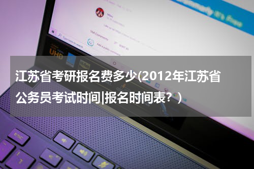 江苏省考研报名费多少(2012年江苏省公务员考试时间|报名时间表？)