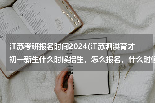 江苏考研报名时间2024(江苏泗洪育才初一新生什么时候招生，怎么报名，什么时候考试)