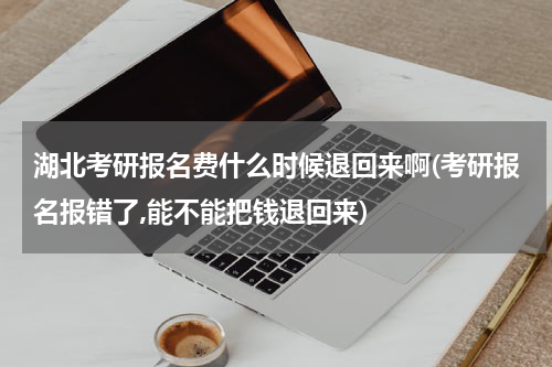 湖北考研报名费什么时候退回来啊(考研报名报错了,能不能把钱退回来)