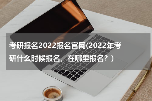 考研报名2022报名官网(2022年考研什么时候报名，在哪里报名？)