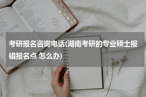 考研报名咨询电话(湖南考研的专业硕士报错报名点 怎么办)