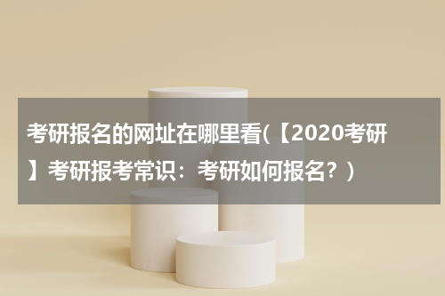 考研报名的网址在哪里看(【2020考研】考研报考常识：考研如何报名？)