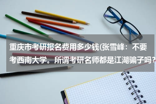 重庆市考研报名费用多少钱(张雪峰：不要考西南大学。所谓考研名师都是江湖骗子吗？)