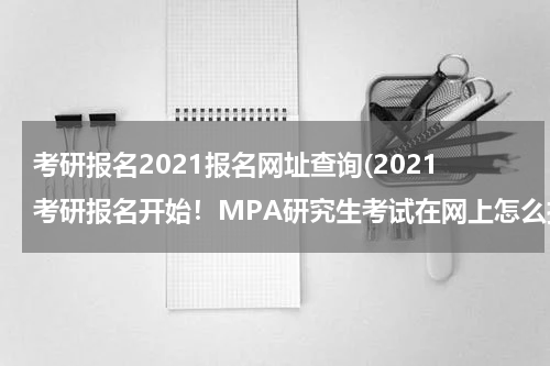 考研报名2021报名网址查询(2021考研报名开始！MPA研究生考试在网上怎么报名?)
