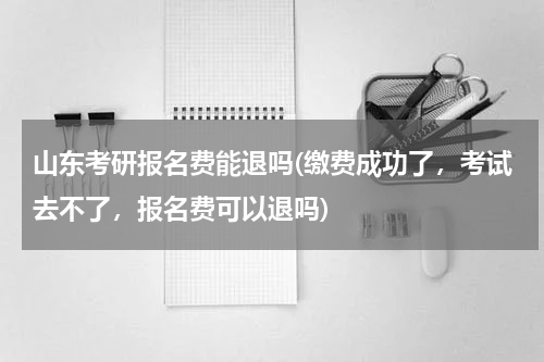 山东考研报名费能退吗(缴费成功了，考试去不了，报名费可以退吗)