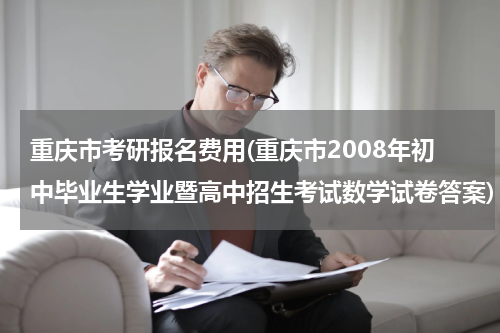 重庆市考研报名费用(重庆市2008年初中毕业生学业暨高中招生考试数学试卷答案)