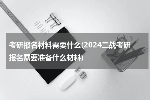 考研报名材料需要什么(2024二战考研报名需要准备什么材料)