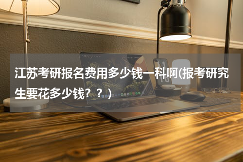 江苏考研报名费用多少钱一科啊(报考研究生要花多少钱？？)